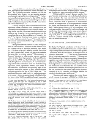 1-2001                                                                NEWS & ANALYSIS                                                                   31 ELR 10121
         Copyright © 2000 Environmental Law Institute®, Washington, DC. reprinted with permission from ELR®—The Environmental Law Reporter®. All rights reserved.
plies with existing environmental statutes and DOE or-                                  provisions in question were developed during conference
ders.137 The GAO’s interpretation comports with the rule                                and therefore not open to amendment before passage.146
directing that “when there are two acts upon the same sub-                                      NNSA Act §3261 certainly does not manifest Con-
ject, the rule is to give effect to both if possible.”138 Further-                      gress’ intent to limit existing waivers. In fact, the legislative
more, conflicting interpretations by the NAAG and the                                   history indicates the exact opposite intent. NNSA Act
GAO also support the conclusion that Congress if it in-                                 §3261 should be read as a directive to the Administrator to
tended to affect existing waivers has failed to make that in-                           ensure compliance with all provisions of environmental
tent “clear and manifest.”139                                                           statutes, including waivers of sovereign immunity, and the
        Although ambiguity in the text alone warrants a find-                           Act should not impair any law unless done so expressly.
ing that the NNSA Act does not affect existing waivers, the                             Such a reading would comport with well-established juris-
conclusion also finds support in the legislative history. De-                           prudence requiring that repeals by implication be clear and
spite similar tests for waivers and repeals by implication,                             manifest and that two statutes on the same subject, if possi-
unlike the test for waivers of sovereign immunity, the Su-                              ble, should both be given effect. If Congress intended a con-
preme Court has never disavowed the use of legislative his-                             trary result, then as announced by the Supreme Court in
tory.140 The Supreme Court and lower courts, as evidenced                               Hancock, Congress “should amend the [NNSA] Act to
by Justice Scalia’s opinion in Hansen,141 have utilized legis-                          make its intention manifest.”147
lative history to determine whether Congress intended to af-
fect existing law.142                                                                   2. Cases From the U.S. Court of Federal Claims
        The legislative history for the NNSA Act clearly sup-
ports the conclusion that Congress in no way intended to af-                            The Tucker Act148 grants jurisdiction to the U.S. Court of
fect existing waivers of sovereign immunity. Since NNSA                                 Federal Claims (hereinafter federal claims court)149 to hear
Act §3261 attracted so much negative attention, the legisla-                            “any claim against the United States founded either upon the
tive history is particularly replete with statements regarding                          Constitution, or any Act of Congress, or any regulation of an
the Act’s effect on existing waivers.143 The statements of                              executive Department . . . .”150 The Tucker Act waives the
Congress’ intent not to affect existing waivers, contained                              federal government’s sovereign immunity.151 The court has
within the letter from Representative Skelton and Senator                               faced situations where Congress has enacted statutes direct-
Warner to the NAAG and the NGA, echo the statements                                     ing claims previously heard in the federal claims court to an-
made throughout the post-conference.144 The letter specifi-                             other forum. Thus, the question arises whether such a modi-
cally states that the committees’ intent was “that all existing                         fication precludes a claimant from seeking relief in the fed-
regulations, orders, agreements, permits, court orders, or                              eral claims court under the Tucker Act. The court has repeat-
non-substantive requirements that presently apply to the                                edly held that it does and in so doing has pronounced the rule
programs in question, continue to apply subsequent to the                               that “the legal doctrine that consent to suit against the sover-
enactment and effective date of [the NNSA Act]”145 No                                   eign must be strictly construed overrides the doctrine that
members of Congress made explicit or implicit statements                                repeals by implication are not favored.”152
to the contrary. Moreover, a court should afford the legisla-                                   The rule would appear to dictate that a court should
tive history of the NNSA Act additional weight because the                              strictly construe the ambiguity of NNSA Act §3261 in favor
137. GAO Letter, supra note 27, at 5. This statement finds support in the               Rodriguez v. United States, 490 U.S. 522, 524-25 (1987); United States v.
legislative history. 145 Cong. Rec. S11194 (daily ed. Sept. 22, 1999)                   United Continental Tuna Corp., 425 U.S. 164, 172-78 (1976).
(“Section 3261 was included to make clear NNSA’s obligation to continue
to comply with environmental laws and DOE environmental orders.”)                       143. See sources cited supra note 78 and accompanying text.
(statement of Senator Warner).                                                          144. Id.
138. United States v. Borden Co., 308 U.S. 188, 198 (1939); see also                    145. 145 Cong. Rec. H8302 (daily ed. Sept. 15, 1999).
Morton v. Mancari, 417 U.S. 535, 551 (1974).
                                                                                        146. It’s possible that the Conference Committee knew exactly what type
139. See Watt v. Alaska, 451 U.S. 259, 273, 11 ELR 20378, 20381-82                      of problems NNSA Act §3261 could pose. However, since the NNSA Act
(1981) (holding that Congress failed to clearly express its intent to repeal            was a small piece of a much larger Defense Authorization this inference
existing revenue distribution under the Mineral Leasing Act of 1920 after               should not suggest that Congress intended to partially repeal existing
considering reasonable alternative interpretations for Congress’ inclusion              waivers. This sort of “blind gamesmanship” is exactly what the rule is
of the term “minerals” in the Wildlife Refuge Revenue Sharing Act                       intended to avoid. United States v. Hansen, 772 F.2d 940, 944 (D.C.
of 1935).                                                                               Cir. 1985).
140. The Court has never clearly defined the role of extrinsic aids to                  147. Hancock v. Train, 426 U.S. 167, 198, 6 ELR 20555, 20563 (1976).
statutory interpretation in the “clear statement” context. This has led
Eskridge and Frickey to create categories of clear statement rules based on             148. 28 U.S.C. §1491.
what the Court will look to in determining congressional intent. They have              149. The U.S. Court of Federal Claims was created in 1992. It was
characterized the test for waiving sovereign immunity as a “super strong”               formerly the U.S. Claims Court, and it succeeded to the original
clear statement rule because the Court appears unwilling to look beyond                 jurisdiction of the Court of Claims.
the statutory text. See Eskridge & Frickey, supra note 35, at 593.
                                                                                        150. 28 U.S.C. §1491.
141. Justice Scalia of course announced the opinion that legislative history
plays no role in determining the extent of a waiver of sovereign immunity.              151. United States v. Testan, 426 U.S. 392, 397 (1976).
United States v. Nordic Village, 503 U.S. 30, 37 (1992).                                152. Puget Sound Power & Light Co. v. United States, 23 Cl. Ct. 46,
142. See, e.g., Tennessee Valley Auth. v. Hill, 437 U.S. 153, 193, 8 ELR                57 (1991).
20513, 20522 (1978); Watt, 451 U.S. at 282-83, 11 ELR at 20384;
 
