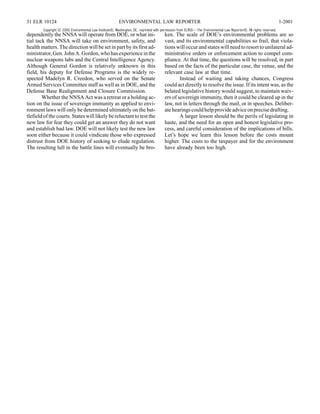 31 ELR 10124                                             ENVIRONMENTAL LAW REPORTER                                                                                1-2001
        Copyright © 2000 Environmental Law Institute®, Washington, DC. reprinted with permission from ELR®—The Environmental Law Reporter®. All rights reserved.
dependently the NNSA will operate from DOE, or what ini-                               ken. The scale of DOE’s environmental problems are so
tial tack the NNSA will take on environment, safety, and                               vast, and its environmental capabilities so frail, that viola-
health matters. The direction will be set in part by its first ad-                     tions will occur and states will need to resort to unilateral ad-
ministrator, Gen. John A. Gordon, who has experience in the                            ministrative orders or enforcement action to compel com-
nuclear weapons labs and the Central Intelligence Agency.                              pliance. At that time, the questions will be resolved, in part
Although General Gordon is relatively unknown in this                                  based on the facts of the particular case, the venue, and the
field, his deputy for Defense Programs is the widely re-                               relevant case law at that time.
spected Madelyn R. Creedon, who served on the Senate                                           Instead of waiting and taking chances, Congress
Armed Services Committee staff as well as in DOE, and the                              could act directly to resolve the issue. If its intent was, as the
Defense Base Realignment and Closure Commission.                                       belated legislative history would suggest, to maintain waiv-
        Whether the NNSA Act was a retreat or a holding ac-                            ers of sovereign immunity, then it could be cleared up in the
tion on the issue of sovereign immunity as applied to envi-                            law, not in letters through the mail, or in speeches. Deliber-
ronment laws will only be determined ultimately on the bat-                            ate hearings could help provide advice on precise drafting.
tlefield of the courts. States will likely be reluctant to test the                            A larger lesson should be the perils of legislating in
new law for fear they could get an answer they do not want                             haste, and the need for an open and honest legislative pro-
and establish bad law. DOE will not likely test the new law                            cess, and careful consideration of the implications of bills.
soon either because it could vindicate those who expressed                             Let’s hope we learn this lesson before the costs mount
distrust from DOE history of seeking to elude regulation.                              higher. The costs to the taxpayer and for the environment
The resulting lull in the battle lines will eventually be bro-                         have already been too high.
 