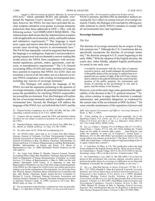 1-2001                                                                NEWS & ANALYSIS                                                                   31 ELR 10113
         Copyright © 2000 Environmental Law Institute®, Washington, DC. reprinted with permission from ELR®—The Environmental Law Reporter®. All rights reserved.
(FFCAct),22 which amended RCRA and partially over-                                      NAAG’s position, and then offer an alternative analysis as-
turned the Supreme Court’s decision.23 Only seven years                                 sessing the Act’s affect on current waivers of sovereign im-
later, however, the NNSA Act may have provided the nu-                                  munity. Finally, the Dialogue will conclude by offering pos-
clear weapons enterprise even greater sovereign immunity                                sible solutions to clarify NNSA’s mandate to comply with
protections than those addressed in DOE v. Ohio, with the                               all environmental laws and regulations.
following section: “(a) COMPLIANCE REQUIRED—The
Administrator shall ensure that the Administration complies                             Sovereign Immunity
with all applicable environmental, safety, and health statutes
and substantive requirements.”24 This language is much                                  The Test
more vague and narrow than that analyzed by the Court in
several cases involving waivers in environmental laws.25                                The doctrine of sovereign immunity has its origins in Eng-
The NAAG has repeatedly voiced its argument that because                                lish common law.28 Although the U.S. Constitution did not
the language is so ambiguous, Supreme Court precedent re-                               specifically incorporate the doctrine of sovereign immu-
quiring unequivocal waivers demands a narrow reading that                               nity,29 the doctrine emerged in U.S. courts beginning in the
would relieve the NNSA from compliance with environ-                                    early 1800s.30 With the adoption of the English doctrine, the
mental regulations, permits, orders, agreements, court de-                              courts also, rather blindly, adopted English justifications.
crees, or nonsubstantive requirements.26 The U.S. General                               As noted in one early case:
Accounting Office (GAO) and some members of Congress                                          it would be inconsistent with the very idea of supreme
have asserted in response that NNSA Act §3261 does not                                        executive power, and would endanger the performance
                                                                                              of the public duties of the sovereign, to subject him to re-
constitute a waiver at all, but rather, acts as a directive to en-                            peated suits as a matter of right, at the will of any citizen,
sure NNSA compliance with existing environmental laws,                                        and to submit to the judicial tribunals the control and dis-
including any waivers of sovereign immunity.27                                                position of his public property, his instruments and
        This Dialogue will analyze the language of the                                        means of carrying on his government in war and in
NNSA Act and the arguments pertaining to the question of                                      peace, and the money in his treasury.31
sovereign immunity, explore the potential implications, and                             However, even at this early stage some questioned the appli-
assess the possibilities for clarifying NNSA’s responsibili-                            cability of the doctrine to the U.S. political structure.32 To-
ties toward the environment. First, this Dialogue will outline                          day, critics continue to argue that the doctrine is outdated,
the law of sovereign immunity and how it applies under en-                              unnecessary, and, potentially dangerous, as evidenced by
vironmental laws. Second, the Dialogue will address the                                 the current state of the environment at DOE facilities.33 Yet
language of the NNSA Act, set forth both the GAO’s and the                              some consider maintenance of the separation of powers and
22. Federal Facility Compliance Act of 1992, 102-386, 106 Stat. 1505                    Jaffe, Suits Against Governments and Officers: Sovereign Immunity, 77
(amending scattered sections in 42 U.S.C. §§6901-6961).                                 Harv. L. Rev. 1 (1963).
23. Congress did not similarly amend the CWA and therefore federal                      29. Courts looking for a constitutional basis generally cite to the
facilities are not subject to punitive penalties for past violations of                 Supremacy Clause, U.S. Const. art. VI, cl. 2., or the Plenary Powers
the CWA.                                                                                Clause, U.S. Const. art. I, §8, cl. 17. See, e.g., Hancock v. Train, 426 U.S.
                                                                                        167, 178, 6 ELR 20555, 20558 (1976).
24. National Defense Authorization Act for Fiscal Year 2000, Pub. L.
No. 106-65, tit. XXXII, §3261(a), 113 Stat. 512, 967 (1999).                            30. See, e.g., Cohens v. Virginia, 19 U.S. (6 Wheat.) 264, 411-12 (1821);
                                                                                        United States v. Clarke, 33 U.S. 436, 443 (1834) (holding the “United
25. See infra notes 44-53, 59-66 and accompanying text.                                 States are not suable of common right, a party . . . must bring his case
26. See NAAG Letter, supra note 6, at 2; Letter from Ken Salazar,                       within the authority of some act of Congress”); United States v.
Attorney General of Colorado, Co-Chair, Environmental Committee,                        Mclemore, 45 U.S. 286, 288 (1846) (“government is not liable to be sued,
National Association of Attorneys General and Bill Lockyear, Attorney                   except with its own consent, given by law”); The Siren, 74 U.S. 152, 154
General of California to Rep. Joe Barton, Chairman, Subcommittee on                     (1868) (the United States “cannot be subject to legal proceedings at law or
Energy and Power, U.S. House of Representatives and Rep. Rick Boucher,                  in equity without their consent”).
Member, Subcommittee on Energy and Power, U.S. House of                                 31. A. Light Boat, 93 Mass. at 176. This justification echoes the legal
Representatives (Apr. 21, 2000) [hereinafter NAAG Analysis] (on file                    fiction attached to the English doctrine that the “King can do no wrong.”
with authors).                                                                          See United States v. Nordic Village, 503 U.S. 30, 43 n.9 (1992) (J. Stevens
27. See Letter from Robert P. Murphy, General Counsel, General                          dissenting) citing 1 William Blackstone, Commentaries *246.
Accounting Office to Rep. Mac Thornberry, Chairman, Special Oversight                   32. See United States v. Lee, 106 U.S. 196, 206 (1882) (“As we have no
Panel on Department of Energy Reorganization, Committee on Armed                        person in this government who exercises supreme executive power or
Services, U.S. House of Representatives 4 (May 8, 2000) (on file with                   performs the public duties of a sovereign, it is difficult to see on what solid
authors) [hereinafter GAO Letter]. It is important to note that                         foundation of principle the exemption from liability to suit rests.”).
Representative Thornberry was one of the chief congressional proponents
of the NNSA Act. His request for a GAO review was widely perceived as                   33. See, e.g., John Paul Stevens, Is Justice Irrelevant?, 87 Nw. U. L.
seeking cover for the consequences of his legislation. See also Letter from             Rev. 1121 (1993); Randall S. Abate & Carolyn H. Cogswell, Sovereign
Sen. Floyd D. Spence, Chairman, House Armed Services Committee and                      Immunity and Citizen Enforcement of Federal Environmental Laws: A
Sen. John Warner, Chairman, Senate Armed Services Committee to                          Proposal for a New Synthesis, 15 Va. Envtl. L.J. 1 (1995); Elizabeth
Michael O. Leavitt, Chairman, National Governors Association and                        Kundinger Hocking, Federal Facility Violations of the Resource
Attorney General, Christine O. Gregoire, President, National Association                Conservation and Recovery Act and the Questionable Role of Sovereign
of Attorneys General 2 (Sept. 14, 1999) reprinted in 145 Cong. Rec.                     Immunity, 5 Admin. L.J. 203 (1991); Stan Millan, Federal Facilities and
H8302 (daily ed. Sept. 15, 1999).                                                       Environmental Compliance: Toward a Solution, 36 Loy. L. Rev. 319
                                                                                        (1990); Michael W. Grainey & Dirk A. Dunning, Federal Sovereign
28. For an exposition on the doctrine’s common-law roots see generally,                 Immunity: How Self-Regulation Became No Regulation at Hanford and
Briggs v. A. Light Boat, 93 Mass. 157 (1865); see also generally Louis L.               Other Nuclear Weapons Facilities, 21 Gonz. L. Rev. 83 (1995-1996).
 