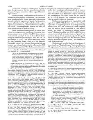 1-2001                                                                NEWS & ANALYSIS                                                                   31 ELR 10115
         Copyright © 2000 Environmental Law Institute®, Washington, DC. reprinted with permission from ELR®—The Environmental Law Reporter®. All rights reserved.
gress also pronounced that the amendments clarified                                     tended that it would open a blank checkbook for states to
Congress’ original intent, they did not expand the exist-                               make a raid on the federal treasury, and could further under-
ing waivers. 55                                                                         mine their efforts to get the nuclear weapons factories up
        During the 1980s, after Congress settled the issue of                           and running again, which until 1990 it was still trying to
substantive and procedural requirements, a new argument                                 do.61 In 1991, the Supreme Court, rather than Congress, pro-
arose regarding whether current waivers in environmental                                vided an initial resolution to the debate.
laws allowed for the imposition of “punitive” civil penalties                                   The Supreme Court resolved the circuit split by hold-
against federal facilities.56 Applying the Court’s test requir-                         ing in favor of DOE.62 The decision relied on the settled ju-
ing an unequivocal waiver, several courts reached opposing                              risprudence of interpreting waivers of sovereign immunity
conclusions.57 This split prompted attention first from Con-                            narrowly. First, the Court addressed the citizen suit provi-
gress and eventually the Supreme Court.                                                 sions that allowed for the imposition of civil penalties
        As the issue made its way through the courts, states                            against “any person” for violating the statutes’ require-
voiced increasing concerns regarding environmental prob-                                ments.63 The Court noted that both RCRA and CWA citizen
lems at nuclear weapon facilities while DOE faced concerns                              suit provisions include the United States as a “person” sub-
over national security.58 It was in this climate that a                                 ject to suit. However, both sections incorporate through ref-
multiyear debate ensued in Congress about the FFCAct,                                   erence the civil penalty provisions that utilize the generic
which sought to “clarify”59 the waiver of sovereign immu-                               statutory definition of the term “person,” which does not in-
nity many contended already existed in RCRA. State offi-                                clude the United States.64
cials sought to secure their authority for imposing fines and                                   The Court next turned to the federal facility provi-
penalties and unilateral administrative orders against DOE                              sions of each act.65 Despite Congress’ inclusion of the term
and other federal agencies.60 The Bush Administration con-                              “all requirements” in response to Hancock, the Court held
55. See S. Rep. No. 95-370 (1977), reprinted in 1977 U.S.C.C.A.N.                       facilities in compliance with environmental and safety requirements
4326 addressing the CWA and stating that:                                               brought the weapons factories to a halt for the first time since the
                                                                                        Manhattan Project. The last reactor producing nuclear weapons material
         The act has been amended to indicate unequivocally that all                    was shut down in August 1988. The FBI raided the Rocky Flats site in June
         Federal facilities and activities are subject to all of the provi-             1989 with a search warrant seeking evidence of environmental crimes.
         sions of State and local pollution laws. Though this was the                   The last plutonium pit was produced there in December 1989. For the first
         intent of the Congress in passing the 1972 Federal Water                       time in history the Secretary of Energy reported to the White House that he
         Pollution Control Act Amendments, the Supreme Court, en-                       was unable to meet the requirements set forth in the secret Nuclear
         couraged by Federal agencies, has misconstrued the origi-                      Weapons Stockpile memorandum, which details the nation’s annual
         nal intent.                                                                    nuclear weapons requirements. See Closing the Circle, supra note 14.
      H.R. Rep. No. 95-294 (1977), reprinted in 1977 U.S.C.C.A.N. 1077                  Nuclear weapons production requirements had collided head on with
      (addressing the CAA and stating that the purpose of this provision is             environmental protection requirements and after decades of losses, the
      to “clarify that the Federal facilities must comply with ‘procedural’             environment won.
      as well as ‘substantive’ requirements”).
56. “Punitive” civil penalties are those meant to punish the polluter for               59. States did not want to make any admission that could undermine their
past violations as opposed to “coercive” fines that a court may impose to               contention that the waiver already existed, which could affect ongoing
force compliance with injunctions or other court orders. DOE v. Ohio, 503               enforcement litigation.
U.S. 607, 613-14, 22 ELR 20804, 20805 (1992). In DOE v. Ohio, DOE                       60.    See, e.g., Oversight Hearing Footnote—Environmental
conceded that RCRA and the CWA waived sovereign immunity for                            Compliance by Federal Agencies: Hearing Before the Subcomm. on
coercive fines. Id. at 614, 22 ELR at 20805.                                            Oversight and Investigations of the House Comm. on Energy and
57. See Meyer v. U.S. Coast Guard, 644 F. Supp. 221, 223, 17 ELR                        Commerce, 100th Cong. 86 (1987) (statement of Anthony J. Celebrezze
20128, 20129 (E.D.N.C. 1986) (holding RCRA’s waiver of sovereign                        Jr., Ohio Attorney General).
immunity did not allow for the imposition of civil penalties); McClellan                61. Because of its desire to restart the nuclear weapons production
Ecological Seepage Situation (MESS) v. Weinberger, 655 F. Supp. 601,                    facilities, DOE entered into several compliance agreements with states. A
603-05, 17 ELR 20344, 20245-46 (E.D. Cal. 1986) (holding that under the                 senior DOE official later acknowledged that production demands drove
citizen suit provision of RCRA, penalties could only be assessed against                the increasing number of compliance agreements:
“persons” that did not include the United States); United States v.
Washington, 872 F.2d 874, 877, 19 ELR 20755, 20756-57 (9th Cir. 1989)                           We got into the compliance agreements, in my view, because
(holding Congress did not expressly waive sovereign immunity from civil                         we had to stay in production to produce the requirements for
penalties assessed by state agencies); Mitzelfelt v. Department of the Air                      the military. And we had to give them their due in the juris-
Force, 903 F.2d 1293, 1295-96, 20 ELR 21138, 21139-40 (10th Cir. 1990)                          dictions where we left messes, and we should do that; we
(“Congress knew how to indicate an intent to waive federal sovereign                            should do more, better, sooner, quicker. I mean we really
immunity to state civil penalties and it did not do so when it enacted                          mucked up Tennessee. I mean that is a dirty, dirty place. It is
RCRA”); but see, Maine v. Department of the Navy, 702 F. Supp. 322,                             not as dirty as Hanford.
330, 19 ELR 20614, 20617-18 (D. Me. 1988) (holding RCRA subjects                            Reflections on Tenure as the Under Secretary, John C. Tuck (con-
federal government to civil penalties imposed by state law); Ohio v.                        versation conducted with Dr. Benjamin Franklin Cooling and Dr.
Department of Energy, 904 F.2d 1058, 20 ELR 20953 (6th Cir. 1990)                           F.G. Gosling of the History Division, Office of the Executive Secre-
(holding that both the CWA and RCRA subject federal agencies to state                       tariat, U.S. DOE, on January 17, 1993).
imposed civil penalties), cert. granted, 500 U.S. 951 (1991).                           62. DOE v. Ohio, 503 U.S. 607, 629, 22 ELR 20804, 20809 (1992).
58. It was during this time that increasing attention focused on DOE’s                  63. See 33 U.S.C. §1365, ELR Stat. FWPCA §505; 42 U.S.C. §6972,
nuclear weapons operations. From 1988-1989, a team of reporters from                    ELR Stat. RCRA §7002.
the New York Times published almost daily articles about the
environmental and safety problems with the nation’s aging nuclear                       64. DOE v. Ohio, 503 U.S. at 618-20, 22 ELR at 20806.
weapons facilities. William Lanouette, Tritium and the Times: How the                   65. See 33 U.S.C. §1323, ELR Stat. FWPCA §313; 42 U.S.C. §6961,
Nuclear Weapons-Production Scandal Became a National Story, JFK                         ELR Stat. RCRA §6001.
School of Government, Harvard University, Research Paper R-1 (May
1990). DOE’s woes reached a crisis stage when the inability to operate the
 