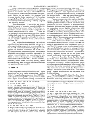 31 ELR 10116                                               ENVIRONMENTAL LAW REPORTER                                                                                1-2001
          Copyright © 2000 Environmental Law Institute®, Washington, DC. reprinted with permission from ELR®—The Environmental Law Reporter®. All rights reserved.
that RCRA did not waive sovereign immunity in respect to                                 DOE’s general management capability and performance,
“punitive” civil penalties.66 In respect to the CWA’s federal                            including: “[DOE] is a large organization saturated with
facilities provision, the Court held that the term “sanctions”                           cynicism, an arrogant disregard for authority, and a stagger-
meant “coercive” but not “punitive” civil penalties,67 and                               ing pattern of denial.”71 “[DOE is a] dysfunctional organiza-
the phrase allowing for the imposition of “civil penalties                               tion that has proven incapable of reforming itself.”72
arising under federal law” did not include penalties for vio-                                    The report seemed to give voice to a rising tide of dis-
lations of state statutes implementing a federally delegated                             content with DOE, although there was no clear consensus
CWA regulatory program.68                                                                about the problem, much less a solution. Nonetheless, Con-
        Congress passed the FFCAct in 1992 and thereby                                   gress moved forward on a legislative fix, without benefit of
clarified the waiver of sovereign immunity in RCRA by                                    hearings or deliberate airing of views—an object lesson in
making the federal government subject to “all civil and ad-                              the congressional proverb: “legislate in haste, repent at lei-
ministrative penalties and fines, whether such penalties or                              sure.” The FIAB report recommended that Congress reorga-
fines are punitive or coercive in nature . . . .”69 When the                             nize DOE by transferring the management functions of the
FFCAct passed, there was some suspense about whether                                     nuclear weapons research and stockpile programs to either a
President Bush would sign it or veto it. DOE advised him to                              semi-autonomous agency within DOE or an agency inde-
veto it. Fortunately, President Bush listened to his better an-                          pendent of DOE.73 Congress used this recommendation as a
gels, and signed the bill into law aboard Air Force One on                               catalyst for the creation of the NNSA.74
October 6, 1992.                                                                                 Neither the House nor the Senate versions of the Na-
        DOE’s parade of horribles about the FFCAct never                                 tional Defense Authorization Act for fiscal year 2000 con-
materialized. DOE’s contractors identified and used new                                  tained the wholesale restructuring envisioned by the NNSA
technologies, finding new profits in environmental protec-                               Act. The NNSA Act was created in conference and therefore
tion. The U.S. Environmental Protection Agency worked to                                 opponents had little time to assess the language before the
approve new treatment technologies for mixed waste.                                      measure reached the floor. Despite these constraints, oppo-
DOE’s programmatic environmental impact statement was                                    sition flooded congressional offices from a wide variety of
refocused to support the decisionmaking necessary for sit-                               sources.75 However, because the bill had already gone
ing new treatment facilities; and states cooperated with                                 through conference it was not open to amendment.
DOE in an extensive dialogue process facilitated by the Na-                                      Once on the floor of the House, Rep. John Dingell
tional Governor’s Association (NGA). No “raid” on the fed-                               (D-Mich.), former chair and now ranking member of the
eral treasury ensued, as DOE had claimed. By 1999, a whole                               House Commerce Committee, attempted to have the bill
network of mixed waste treatment and disposal facilities                                 recommitted to conference to clarify the language and ad-
was operating relatively smoothly.                                                       dress the concerns raised regarding the bill’s potential effect
                                                                                         on waivers of sovereign immunity in environmental laws.76
The NNSA Act                                                                             The motion to recommit failed, but Representative
                                                                                         Dingell’s persistence coupled with the NAAG’s and the
In 1999, amidst a governmental investigation into China’s                                public’s response prompted debate and clarification in the
acquisition of top secret nuclear weapons data, President                                legislative history.
Clinton’s Foreign Intelligence Advisory Board (FIAB) is-                                         Rep. Floyd Spence (R-S.C.) and Sen. John Warner
sued a report condemning DOE’s security operations.70 The                                (R-Va.), Chairmen of the House and Senate Armed Services
board’s report included some scathing assessments of                                     Committee respectively, responded to the NAAG’s and the
66. DOE v. Ohio, 503 U.S. at 627-28, 22 ELR at 20808-09.                                 achievement, but it has also been responsible for the worst security record
                                                                                         on secrecy that the members of this panel have ever encountered.”).
67. Id. at 621, 22 ELR at 20807.
                                                                                         71. Id. at 4.
68. Id. at 625, 22 ELR at 20808. Of course this language seems to
necessarily imply that civil penalties are recoverable for violation of a                72. Id. at 4.
federally issued permit. To circumvent this problem the Court reasoned
that maybe Congress used the expansive phrase “in case some later                        73. Id. at IV.
amendment might waive the Government’s immunity from punitive                            74. See H.R. Conf. Rep. No. 106-301, at 927 (1999).
sanctions” or “[p]erhaps a drafter mistakenly thought that liability for such
sanctions had somehow been waived already” or “[p]erhaps someone was                     75. See, e.g., NAAG Letter, supra note 6; Letter from Leo P. Duffy,
careless. The question has no satisfactory answer.” Id. at 626-27, 22 ELR                former Assistant Secretary of Energy for Environmental Restoration and
at 20808. Justice White responded by noting, “[i]t is one thing to insist on             Waste Management; Thomas Grumbly, former Assistant Secretary of
an unequivocal waiver of sovereign immunity. It is quite another to                      Energy for Environmental Management; and Tara O’Toole, former
‘impute to Congress a desire for incoherence’ as a basis for rejecting an                Assistant Secretary of Energy for Environment, Safety, and Health to Sen.
explicit waiver.” Id. at 636, 22 ELR at 20811 (J. White, concurring in part,             John Warner (July 20, 1999) (on file with authors); Letter from Maureen
dissenting in part) (quoting Keifer & Keifer v. Reconstruction Fin. Corp.,               Eldredge, Alliance for Nuclear Accountability, and David Adelman,
306 U.S. 381, 394 (1939)).                                                               Natural Resources Defense Council to William J. Clinton, President of the
                                                                                         United States (July 21, 1999) (urging a veto) (on file with authors).
69. 42 U.S.C. §6961, ELR Stat. RCRA §6001.
                                                                                         76. 145 Cong. Rec. H8298 (daily ed. Sept. 15, 1999). Rep. John Dingell
70. President’s Foreign Intelligence Advisory Board, Science                             (D-Mich.) not only argued that the legislation would have unintended
at Its Best, Security at Its Worst: A Report on Security                                 affects on existing laws, but also was extremely upset at the process by
Problems at the U.S. Department of Energy 1 (1999) (“Our bottom                          which the Conference inserted the NNSA provisions. Representative
line: DOE represents the best of America’s scientific talent and                         Dingell asserted that the NNSA provisions were not germane to the
                                                                                         legislation and their inclusion exceeded the scope of the conference. Id.
 