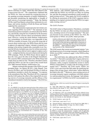 1-2001                                                                 NEWS & ANALYSIS                                                                   31 ELR 10117
          Copyright © 2000 Environmental Law Institute®, Washington, DC. reprinted with permission from ELR®—The Environmental Law Reporter®. All rights reserved.
NGA’s concerns in a letter, which they later placed in the                               brief analysis, with minimal supporting authority, con-
Congressional Record.77 The congressmen explained that                                   cluded that the NNSA Act will have no effect on existing
the NNSA Act “does not amend any existing provision of                                   law and that the proposed amendment would actually ex-
law granting sovereign immunity or modify established le-                                pand existing waivers.83 Once again, the NAAG weighed in
gal precedent interpreting the applicability or breadth of                               by offering an assessment of the GAO’s argument and ex-
such waivers of sovereign immunity.”78 Reps. Ike Skelton                                 panding on its original conclusion that the NNSA Act super-
(D-Mo.) and Floyd Spence echoed these sentiments in a col-                               sedes existing waivers.84
loquy, and various members of both the House and Senate
supported the conclusion.79                                                              The GAO’s Position
        The Administration expressed some last minute con-
cerns regarding NNSA Act §3261.80 The statement of Ad-                                   The GAO’s letter to Representative Thornberry, concluded
ministration position included a veto threat about the NNSA                              that the NNSA Act does not affect existing environmental
                                                                                         laws, including waivers of sovereign immunity.85 The anal-
Act, specifically citing the loss of authority by the Secretary
                                                                                         ysis focused on two sections of the NNSA Act. First, the
of Energy and the concerns about environmental enforce-
                                                                                         GAO points to NNSA Act §3296, which provides:
ment. However, vetoing the whole Defense Authorization
Act, extraordinary in normal times, was impossible in late                                     [u]nless otherwise provided in this title, all provisions of
1999 for a number of reasons. First, given the rising tide of                                  law and regulations in effect immediately before the ef-
                                                                                               fective date of this title that are applicable to functions of
concern about nuclear spies, the White House did not want                                      the Department of Energy [that have been transferred to
to appear to be opposing Congress’ attempt to respond to es-                                   the NNSA] . . . shall continue to apply to the correspond-
pionage in the nuclear weapons labs, reasonable or not. Sec-                                   ing functions of the Administration.86
ond, the bill also included a pay raise for military personnel,                          The GAO asserts that current environmental statutes “con-
and the White House did not want to appear to oppose such a                              tain broad waivers of sovereign immunity, which [based on
raise—a judgment that has since proved prescient during the                              NNSA Act §3296] ‘continue to apply’ to the NNSA as they
2000 campaign. Third, the White House did not appear to                                  do to DOE.”87
have the votes, given the tally on the Dingell Amendment.                                       The GAO letter also addressed the effect of NNSA
The concerns DOE communicated to the White House had                                     Act §3261.88 The GAO concluded that Congress did not in-
simply been too little too late. Therefore, President Clinton                            tend NNSA Act §3261 to constitute a waiver of sovereign
signed the NNSA Act into law as part of the overall fiscal                               immunity; rather, Congress included the section to clarify
year 2000 National Defense Authorization Act.                                            NNSA’s responsibility to comply with all existing environ-
        Debate continued after passage of the NNSA Act and                               mental laws.89 Therefore, the GAO asserts, NNSA Act
prompted Reps. Joe Barton (R-Tex.), John Dingell, Tom                                    §3261 is not a provision that falls under the qualifying lan-
Sawyer (D-Ohio), and Ted Strickland (D-Ohio) to draft an                                 guage of the savings clause, which states “unless otherwise
amendment intended to clarify the language.81 In response                                provided in this title.”90 Moreover, since existing waivers of
to the amendment, Rep. Mac Thornberry (R-Tex.) requested                                 sovereign immunity require compliance with both substan-
that the GAO analyze the effect of the original bill on exist-                           tive and procedural provisions, the language “and substan-
ing waivers of sovereign immunity and the efficacy of the                                tive requirements” in NNSA Act §3261 was included to en-
amendment intended to clarify the language.82 The GAO in a
77. Id. at H8302.                                                                        of the Secretary, which was exactly the intent of Congress in passing the
                                                                                         NNSA Act.
78. Id.
                                                                                         81. H.R. 4288, 106th Cong. (2000). An identical amendment has since
79. Id. at H8305 (“it was the clear intent and action of the conferees to not            been offered in the Senate. S. 2597, 106th Cong. (2000).
in any way supersede, diminish, or set aside existing waivers of sovereign
immunity agreements between DOE and the States”) (statement of                           82. See GAO Letter, supra note 27.
Representative Spence); id. at H8305 (“no one intends this legislation to
serve as a vehicle or an attempt in any way to relitigate or reopen the                  83. Id. Following a 25% cut in funding, the GAO has suffered severe
Federal Facility Compliance Act”) (statement of Rep. Skelton); id. at                    staffing problems and has exhibited an eagerness to please congressional
H8297 (“there is nothing in this bill that would amend existing                          patrons. Representative Thornberry was a chief advocate of the NNSA
environmental, safety, and health laws or regulations, nor is there any                  and has now become its chief defender in Congress.
intent to limit the States’ established regulatory roles pertaining to                   84. NAAG Analysis, supra note 26.
Department of Energy operations or ongoing cleanup activities”)
(statement of Rep. Norman Sisisky (D-Va.)); id. at H8299 (“this bill does                85. GAO Letter, supra note 27, at 2.
not change any of the waivers of sovereign immunity that the attorneys                   86. National Defense Authorization Act for Fiscal Year 2000, Pub. L.
general have been concerned about”); see also 145 Cong. Rec. S11194                      No. 106-65, tit. XXXII, §3296, 113 Stat. 512, 970-71 (1999).
(daily ed. Sept. 22, 1999) (“Section 3261 does not affect or abrogate
existing waivers of sovereign immunity in environmental laws”); id. at                   87. GAO Letter, supra note 27, at 2.
S11104 (“Never was it intended that the semi-autonomous agency would                     88. Id. at 4. To reiterate, NNSA Act §3261 directs the Administrator of
be immune from any environmental law.”) (statement of Sen. Pete                          the NNSA to ensure the Administration “complies with all applicable
Domenci (R-N.M.)).                                                                       environmental, safety, and health statutes and substantive requirements.”
80. DOE did not express any concerns about these provisions until it was                 National Defense Authorization Act for Fiscal Year 2000, Pub. L. No.
too late. Ironically, some of the same individuals who had fought against                106-65, tit. XXXII, §3261, 113 Stat. 512, 967 (1999).
the FFCAct in Congress and in DOE were then in a position to dampen and                  89. GAO Letter, supra note 27, at 4.
delay the Administration’s concerns. The principle argument used by
DOE was that nothing should be included that could weaken the authority                  90. Id.
 