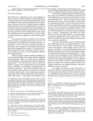 31 ELR 10118                                              ENVIRONMENTAL LAW REPORTER                                                                                1-2001
         Copyright © 2000 Environmental Law Institute®, Washington, DC. reprinted with permission from ELR®—The Environmental Law Reporter®. All rights reserved.
sure NNSA compliance with DOE orders.91                                                 two conflicting readings that prove plausible means that the
                                                                                        waiver is ambiguous and the narrower reading controls.97
The NAAG’s Response                                                                             The NAAG next addressed the GAO’s argument that
                                                                                        the savings clause in NNSA Act §3296 provides for the con-
The NAAG has remained the most vocal opponent of                                        tinued application of existing sovereign immunity waivers
NNSA Act §3261 and has offered the most thorough analy-                                 in environmental laws.98 The NAAG expressed its concern
sis to date of the section’s possible legal implications. Based                         that because the section contains the phrase “unless other-
on the Supreme Court’s strict interpretation of sovereign im-                           wise provided in this title,” a court will read the section in
munity waivers, the NAAG’s analysis deserves consider-                                  conjunction with NNSA Act §3261 to actually limit existing
able consideration. If a court deemed NNSA Act §3261 to
                                                                                        waivers.99 The section clearly contemplates that the NNSA
constitute a waiver of sovereign immunity, the ambiguity of
                                                                                        Act does have some effect on existing law. However, “sec-
the section combined with the requirement that waivers be
                                                                                        tion 3296 itself provides no guidance as to which interpreta-
narrowly construed would virtually eliminate state regula-
                                                                                        tion is correct.”100 Furthermore, like NNSA Act §3261,
tion of NNSA activities because NNSA Act §3261 makes
                                                                                        NNSA Act §3296 only makes reference to existing statutes
no explicit reference to regulations, orders, permits, penal-
                                                                                        “not permits, administrative orders, and the like.”101 Thus,
ties, etc.
        The similarity of NNSA Act §3261 to CAA §118 ad-                                NNSA Act §3296 only adds to the ambiguity and, therefore,
dressed in Hancock, prompted the NAAG’s concern.92 As                                   favors a narrow construction.
explained above, the Supreme Court held that the term “re-                                      The Court in the past has turned to legislative history
quirements” in the CAA did not include procedural re-                                   when addressing waivers of sovereign immunity102; how-
quirements such as permits or enforcement mechanisms                                    ever, in United States v. Nordic Village,103 Justice Scalia dis-
because the language did not specify “all” requirements.93                              avowed this approach. Upon finding that the section in
Thus, based on the Court’s reasoning, Congress must ex-                                 question was subject to two conflicting interpretations and
plicitly define the scope of a state’s regulatory authority                             therefore ambiguous, Justice Scalia concluded that “legisla-
over federal facilities.                                                                tive history has no bearing on the ambiguity point.”104 How-
        NNSA Act §3261 remains completely ambiguous as                                  ever, lower courts subsequent to Nordic Village have looked
to what extent the NNSA must comply with state regulation                               to legislative history to clarify Congress’ intent,105 and it re-
and enforcement. NNSA Act §3261 directs compliance                                      mains to be seen whether the Supreme Court will adhere to
with all applicable “environmental statutes and substantive                             this rule.106 Given NNSA Act §3261’s unquestionable ambi-
requirements.”94 The GAO read this section to direct the                                guity and coupled with a clear statement of intent not to
NNSA to comply with all requirements of environmental                                   change existing law in the legislative history it may prove
statutes, substantive or procedural, including waivers of                               difficult for a court to ignore.107
sovereign immunity.95 The NAAG responded that the                                               No analysis can entirely resolve the question of
GAO’s reading, while possible, would leave the “phrase                                  whether the NNSA Act §3261 supersedes existing waivers
‘substantive requirements’ as mere surplusage, unless one                               of sovereign immunity. Only the courts could resolve the is-
accepts the GAO’s strained interpretation of that phrase to                             sue. Nonetheless, the possibility that a court may interpret
mean ‘DOE orders.’”96 According to the Supreme Court,                                   the NNSA Act to weaken existing waivers of sovereign im-
91. Id. DOE issues “orders” to self-regulate activities such as the storage             100. Id.
and handling of radioactive waste. Orders guide internal conduct and are
not externally enforceable or subject to the Administrative Procedure Act.              101. Id.
The GAO asserts that “substantive requirements” was included because                    102. See, e.g., United States v. Mitchell, 463 U.S. 206, 212-216 (1983);
NNSA employees are not subject to the control or direction of DOE                       Hancock v. Train, 426 U.S. 167, 188-90, 6 ELR 20555, 20560-61 (1976);
employees other than the Secretary, which may call into question the                    Block v. North Dakota, 461 U.S. 273, 288-99 (1983).
effect of DOE orders. Id.
                                                                                        103. 503 U.S. 30 (1992).
92. Id. at 2.
                                                                                        104. Id. at 37.
93. Hancock v. Train, 426 U.S. 167, 182, 6 ELR 20555, 20559 (1976).
                                                                                        105. See Maine v. Department of the Navy, 973 F.2d 1007, 1010-11, 23
94. National Defense Authorization Act for Fiscal Year 2000, Pub. L.                    ELR 20211, 20112-13 (1st Cir. 1992); Sierra Club v. Lujan, 972 F.2d 312,
No. 106-65, tit. XXXII, §3261(a), 113 Stat. 512, 967 (1999).                            314, 23 ELR 20079, 20080 (10th Cir. 1992); FMC Corp. v. Department of
95. GAO Letter, supra note 27, at 3.                                                    Commerce, 29 F.3d 833, 24 ELR 21097 (3d Cir. 1994).

96. NAAG Analysis, supra note 26, at 4. Although not cited by the                       106. Despite Justice Scalia’s strong declaration in Nordic Village against
NAAG, a common rule of statutory construction requires that “each word                  the use of extrinsic evidence, he concurred with a subsequent opinion
in a statute, if possible, be given effect.” Crandon v. United States, 494              written by Justice O’Connor that discussed equitable factors as support for
U.S. 152, 171 (1990).                                                                   construing a waiver of sovereign immunity in favor of the plaintiff. United
                                                                                        States v. Williams, 514 U.S. 527, 540 (1995). See Nagle, supra note 34,
97. United States v. Nordic Village, 503 U.S. 30, 37 (1992); DOE v.                     at 799.
Ohio, 503 U.S. 607, 626 n.16, 22 ELR 20804, 20808 n.16 (“Even
assuming an equal likelihood for each intent, our rule requiring a                      107. See, e.g., Ardestani v. Immigration & Naturalization Serv. 502 U.S.
narrow construction of waiver language tips the balance in favor of the                 129 (1991) (“The ‘strong presumption’ that the plain language of the
narrow reading.”).                                                                      statute expresses congressional intent is rebutted only in rare and
                                                                                        exceptional circumstances,’ when a contrary legislative intent is clearly
98. GAO Letter, supra note 27, at 3.                                                    expressed.”) (citation omitted).
99. NAAG Analysis, supra note 26, at 5.
 