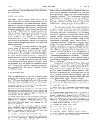 1-2001                                                                NEWS & ANALYSIS                                                                   31 ELR 10119
         Copyright © 2000 Environmental Law Institute®, Washington, DC. reprinted with permission from ELR®—The Environmental Law Reporter®. All rights reserved.
munity warrants considerable attention and congressio-                                  missible justification for a repeal by implication is when the
nal clarification.                                                                      earlier and later statutes are irreconcilable,” or “if the later
                                                                                        act covers the whole subject of the earlier one and is clearly
An Alternative Analysis                                                                 intended as a substitute.”113 Yet, “in either case, the intention
                                                                                        of the legislature to repeal must be clear and manifest.”114
The NAAG’s analysis simply assumes that NNSA Act                                        Where two statutes are “capable of co-existence, it is the
§3261 constitutes a waiver of sovereign immunity that un-                               duty of the courts, absent a clearly expressed congressional
der the Supreme Court’s rule must be interpreted narrowly;                              intention to the contrary, to regard each as effective.”115
however, such an analysis ignores existing waivers and an-
other well-grounded rule. The Supreme Court has estab-                                          The strict rules requiring clear congressional intent
lished as a “cardinal rule . . . that repeals by implication are                        to waive sovereign immunity or supersede existing law
not favored.”108 The NNSA Act naturally implicates this                                 function in a similar manner. The courts and commentators
rule since Congress has already enacted broad waivers that                              have characterized both as clear statement rules, demanding
apply to all arms of the federal government in statutes                                 unequivocal expressions of congressional intent.116 Clear
such as RCRA, the CWA, and the CAA.109 Therefore, in                                    statement rules seek to maintain the status quo for the pur-
order for the NNSA Act to constitute a more limited                                     pose of protecting “weighty and constant values, be they
waiver of sovereign immunity, it would have to partially                                constitutional or otherwise,” unless Congress clearly ex-
repeal the applicability of these statutes to all arms of the                           presses a contrary intent.117 In the case of sovereign immu-
federal government.110                                                                  nity, the Court has not specifically pronounced what values
        The Supreme Court under a long line of cases has de-                            it seeks to protect; however, the most valid justifications in-
veloped a clear rule that strongly suggests the NNSA Act                                clude separation of powers and protection of the state trea-
does not evince the requisite congressional intent to affect                            sury.118 The rule regarding repeals by implication acts to
existing waivers. The rule disfavoring repeals by implica-                              constrain “judicial discretion in the interpretation of
tion sets forth a strict test and has similar underpinnings to                          laws,”119 to facilitate the task of legislating by providing a
the narrow rule for interpreting waivers of sovereign im-                               “fundamental rule by which laws are framed.”120 The rule al-
munity. However, a series of decisions emanating from the                               lows members of Congress to legislate without having to
U.S. Court of Federal Claims has concluded that the nar-                                constantly determine and consider potential unintended af-
row rule of construction for waivers of sovereign immu-                                 fects on existing law.121
nity trumps the strict rule disfavoring repeals by implica-                                     Statutes such as RCRA, the CWA, and the CAA all
tion.111 However, this conclusion rests on questionable le-                             contain explicit waivers of sovereign immunity that apply,
gal grounds and will be discussed only because it exists and                            by their terms, to all arms of the federal government. By en-
should be dismissed.                                                                    acting these waivers, Congress has altered the status
                                                                                        quo—the federal government is immune from suit. There-
1. The Traditional Rule                                                                 fore, under the traditional rule, a court when analyzing the
                                                                                        NNSA Act must determine whether Congress clearly in-
Under the traditional rule, for a new law to repeal or amend                            tended to affect these existing laws not whether, and to what
an existing law, Congress’ intent must be “clear and mani-                              extent, they intended to affect sovereign immunity.
fest.”112 If Congress has failed to affirmatively demonstrate                                   The importance of the rule against repeal by implica-
its intent to repeal or amend an existing law, “the only per-                           tion can be seen through an examination of United States v.
108. Morton v. Mancari, 417 U.S. 535, 550 (1974) (quoting Posadas v.                    114. Posadas, 296 U.S. at 503.
National City Bank, 296 U.S. 497, 503 (1936)).
                                                                                        115. Mancari, 417 U.S. at 551; Regional Rail Reorganization Act Cases,
109. The waivers of sovereign immunity in each statute apply to “[e]ach                 419 U.S. 102, 133-34 (1974); Monsanto Co., 467 U.S. at 1017, 14 ELR
department, agency, or instrumentality of the executive, legislative, and               at 20545.
judicial branches of the Federal Government.” 42 U.S.C. §6001(a), ELR
Stat. RCRA §1001(a); 33 U.S.C. §1323(a), ELR Stat. FWPCA §313; 42                       116. See United States v. Nordic Village, 503 U.S. 30, 45 (1992) (J.
U.S.C. §7418(a), ELR Stat. CAA §118.                                                    Stevens, dissenting) (describing majority’s rule as requiring a “clear
                                                                                        statement”); United States v. Williams, 514 U.S. 527, 540 (1995) (J.
110. The rule disfavoring repeals by implication applies to partial repeals             Scalia, concurring) (“I acknowledge the rule requiring clear statement of
not just to repeals that make an existing statutory provision completely                waivers of sovereign immunity”); Astoria Fed. Sav. & Loan Ass’n v.
inoperable. See, e.g., Rodriguez v. United States, 490 U.S. 522, 525                    Solimino, 501 U.S. 104, 108 (1991) (citing Mancari as evidence of a clear
(1987); Ruckelshaus v. Monsanto Co., 467 U.S. 986, 1017, 14 ELR                         statement rule for repeals by implication); see also Nagle, supra note 34, at
20539, 20545 (1984); United States v. United Continental Tuna Corp.,                    771; Eskridge & Frickey, supra note 35, at 595 n.4.
425 U.S. 164, 169 (1976).
                                                                                        117. Astoria Fed. Sav. & Loan, 501 U.S. at 108.
111. See John Muir Mem’l Hosp. v. United States, 221 Ct. Cl. 843 (1979);
Harris v. United States, 841 F.2d 1097, 1101 (Fed. Cir. 1988); St. Luke’s               118. See generally Krent, supra note 34.
Med. Ctr. v. United States, 22 Cl. Ct. 322, 329 (1991); Puget Sound Power               119. Astoria Fed. Sav. & Loan, 501 U.S. at 109.
& Light Co. v. United States, 23 Cl. Ct. 46, 57 (1991); St. Vincent’s Med.
Ctr. v. United States, 29 Fed. Cl. 165, 170 (1993).                                     120. United States v. Hansen, 772 F.2d 940, 944 (D.C. Cir. 1985).

112. United States v. Borden Co., 308 U.S. 188, 198 (1939).                             121. See id. (“Without [the rule], determining the effect of a bill upon the
                                                                                        body of preexisting law would be inordinately difficult . . . .”).
113. Posadas, 296 U.S. at 503; see also Mancari, 417 U.S. at 550; Borden,
308 U.S. at 188 (“There must ‘be a positive repugnancy between the
provisions of the new law and those of the old . . . .’”).
 