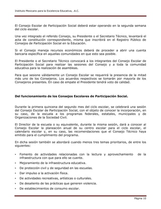 Instituto Mexicano para la Excelencia Educativa, .A.C.
Página 10
El Consejo Escolar de Participación Social deberá estar operando en la segunda semana
del ciclo escolar.
Una vez integrado el referido Consejo, su Presidente o el Secretario Técnico, levantará el
acta de constitución correspondiente, misma que inscribirá en el Registro Público de
Consejos de Participación Social en la Educación.
Si el Consejo maneja recursos económicos deberá de proceder a abrir una cuenta
bancaria específica en aquellas comunidades en que esto sea posible.
El Presidente o el Secretario Técnico convocará a los integrantes del Consejo Escolar de
Participación Social para realizar las sesiones del Consejo y a toda la comunidad
educativa para la realización de asambleas.
Para que sesione válidamente un Consejo Escolar se requerirá la presencia de la mitad
más uno de los Consejeros. Los acuerdos respectivos se tomarán por mayoría de los
Consejeros presentes. En caso de empate el Presidente tendrá voto de calidad.
Del funcionamiento de los Consejos Escolares de Participación Social.
Durante la primera quincena del segundo mes del ciclo escolar, se celebrará una sesión
del Consejo Escolar de Participación Social, con el objeto de conocer la incorporación, en
su caso, de la escuela a los programas federales, estatales, municipales y de
Organizaciones de la Sociedad Civil.
El Director de la escuela o su equivalente, durante la misma sesión, dará a conocer al
Consejo Escolar la planeación anual de su centro escolar para el ciclo escolar, el
calendario escolar y, en su caso, las recomendaciones que el Consejo Técnico haya
emitido para el cumplimiento del programa.
En dicha sesión también se abordará cuando menos tres temas prioritarios, de entre los
siguientes:
• Fomento de actividades relacionadas con la lectura y aprovechamiento de la
infraestructura con que para ello se cuente.
• Mejoramiento de la infraestructura educativa.
• De protección civil y de seguridad en las escuelas.
• Dar impulso a la activación física.
• De actividades recreativas, artísticas o culturales.
• De desaliento de las prácticas que generen violencia.
• De establecimientos de consumo escolar.
 