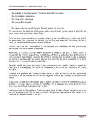 Instituto Mexicano para la Excelencia Educativa, .A.C.
Página 11
• De cuidado al medioambiente y limpieza del entorno escolar.
• De alimentación saludable.
• De integración educativa.
• De nuevas tecnologías.
•
• De otras materias que el Consejo Escolar juzgue pertinentes.
En caso de que lo disponga el Consejo, podrán construirse comités para la atención de
estos temas o de programas específicos.
En la primera quincena del tercer mes de cada ciclo escolar, el Consejo tendrá una sesión
de seguimiento del programa de trabajo, conocerá de sus avances y formulará, de ser el
caso, las recomendaciones para su cumplimiento.
Tomará nota de los comunicados e información que provenga de las autoridades
educativas y las municipales y estatales.
Asimismo, el Consejo Escolar podrá proponer al Director los días y horas sobre la
realización de eventos deportivos, recreativos, artísticos y culturales que promuevan la
convivencia de las madres y padres de familia o tutores, con los alumnos de la escuela,
así como la participación de estos últimos con alumnos de otras escuelas en la zona
escolar o en el municipio que corresponda.
También podrá proponer estímulos y reconocimientos de carácter social a maestros,
directivos y trabajadores de apoyo y asistencia a la educación, adscritos al centro
educativo.
Durante este período, el Consejo Escolar llevará a cabo el registro de las actividades
establecidas en el párrafo anterior en el Registro Público de Consejos de Participación
Social.
El Consejo Escolar de Participación Social podrá sesionar de manera extraordinaria para
analizar y acordar otras acciones en beneficio de la escuela, así como para elaborar
proyectos específicos de participación social.
Las sesiones de los Consejos se llevarán a cabo fuera de días y horas escolares, salvo en
las que se presente el informe sobre rendición de cuentas, las cuales se efectuarán en el
cierre de actividades del ciclo lectivo.
 