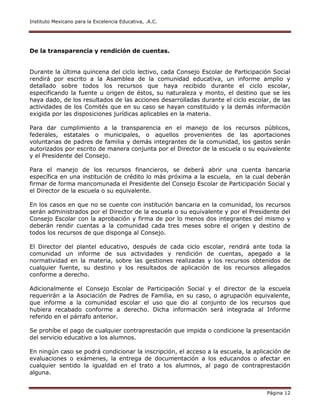 Instituto Mexicano para la Excelencia Educativa, .A.C.
Página 12
De la transparencia y rendición de cuentas.
Durante la última quincena del ciclo lectivo, cada Consejo Escolar de Participación Social
rendirá por escrito a la Asamblea de la comunidad educativa, un informe amplio y
detallado sobre todos los recursos que haya recibido durante el ciclo escolar,
especificando la fuente u origen de éstos, su naturaleza y monto, el destino que se les
haya dado, de los resultados de las acciones desarrolladas durante el ciclo escolar, de las
actividades de los Comités que en su caso se hayan constituido y la demás información
exigida por las disposiciones jurídicas aplicables en la materia.
Para dar cumplimiento a la transparencia en el manejo de los recursos públicos,
federales, estatales o municipales, o aquellos provenientes de las aportaciones
voluntarias de padres de familia y demás integrantes de la comunidad, los gastos serán
autorizados por escrito de manera conjunta por el Director de la escuela o su equivalente
y el Presidente del Consejo.
Para el manejo de los recursos financieros, se deberá abrir una cuenta bancaria
específica en una institución de crédito lo más próxima a la escuela, en la cual deberán
firmar de forma mancomunada el Presidente del Consejo Escolar de Participación Social y
el Director de la escuela o su equivalente.
En los casos en que no se cuente con institución bancaria en la comunidad, los recursos
serán administrados por el Director de la escuela o su equivalente y por el Presidente del
Consejo Escolar con la aprobación y firma de por lo menos dos integrantes del mismo y
deberán rendir cuentas a la comunidad cada tres meses sobre el origen y destino de
todos los recursos de que disponga al Consejo.
El Director del plantel educativo, después de cada ciclo escolar, rendirá ante toda la
comunidad un informe de sus actividades y rendición de cuentas, apegado a la
normatividad en la materia, sobre las gestiones realizadas y los recursos obtenidos de
cualquier fuente, su destino y los resultados de aplicación de los recursos allegados
conforme a derecho.
Adicionalmente el Consejo Escolar de Participación Social y el director de la escuela
requerirán a la Asociación de Padres de Familia, en su caso, o agrupación equivalente,
que informe a la comunidad escolar el uso que dio al conjunto de los recursos que
hubiera recabado conforme a derecho. Dicha información será integrada al Informe
referido en el párrafo anterior.
Se prohíbe el pago de cualquier contraprestación que impida o condicione la presentación
del servicio educativo a los alumnos.
En ningún caso se podrá condicionar la inscripción, el acceso a la escuela, la aplicación de
evaluaciones o exámenes, la entrega de documentación a los educandos o afectar en
cualquier sentido la igualdad en el trato a los alumnos, al pago de contraprestación
alguna.
 