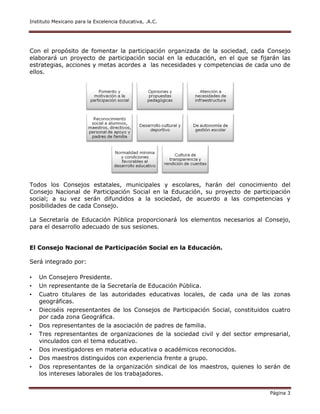 Instituto Mexicano para la Excelencia Educativa, .A.C.
Página 3
Con el propósito de fomentar la participación organizada de la sociedad, cada Consejo
elaborará un proyecto de participación social en la educación, en el que se fijarán las
estrategias, acciones y metas acordes a las necesidades y competencias de cada uno de
ellos.
Todos los Consejos estatales, municipales y escolares, harán del conocimiento del
Consejo Nacional de Participación Social en la Educación, su proyecto de participación
social; a su vez serán difundidos a la sociedad, de acuerdo a las competencias y
posibilidades de cada Consejo.
La Secretaría de Educación Pública proporcionará los elementos necesarios al Consejo,
para el desarrollo adecuado de sus sesiones.
El Consejo Nacional de Participación Social en la Educación.
Será integrado por:
• Un Consejero Presidente.
• Un representante de la Secretaría de Educación Pública.
• Cuatro titulares de las autoridades educativas locales, de cada una de las zonas
geográficas.
• Dieciséis representantes de los Consejos de Participación Social, constituidos cuatro
por cada zona Geográfica.
• Dos representantes de la asociación de padres de familia.
• Tres representantes de organizaciones de la sociedad civil y del sector empresarial,
vinculados con el tema educativo.
• Dos investigadores en materia educativa o académicos reconocidos.
• Dos maestros distinguidos con experiencia frente a grupo.
• Dos representantes de la organización sindical de los maestros, quienes lo serán de
los intereses laborales de los trabajadores.
 