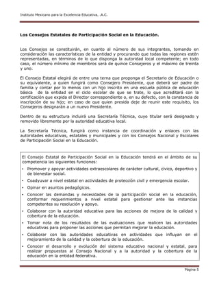 Instituto Mexicano para la Excelencia Educativa, .A.C.
Página 5
Los Consejos Estatales de Participación Social en la Educación.
Los Consejos se constituirán, en cuanto al número de sus integrantes, tomando en
consideración las características de la entidad y procurando que todas las regiones estén
representadas, en términos de lo que disponga la autoridad local competente; en todo
caso, el número mínimo de miembros será de quince Consejeros y el máximo de treinta
y uno.
El Consejo Estatal elegirá de entre una terna que proponga el Secretario de Educación o
su equivalente, a quien fungirá como Consejero Presidente, que deberá ser padre de
familia y contar por lo menos con un hijo inscrito en una escuela pública de educación
básica de la entidad en el ciclo escolar de que se trate, lo que acreditará con la
certificación que expida el Director correspondiente o, en su defecto, con la constancia de
inscripción de su hijo; en caso de que quien presida deje de reunir este requisito, los
Consejeros designarán a un nuevo Presidente.
Dentro de su estructura incluirá una Secretaría Técnica, cuyo titular será designado y
removido libremente por la autoridad educativa local.
La Secretaría Técnica, fungirá como instancia de coordinación y enlaces con las
autoridades educativas, estatales y municipales y con los Consejos Nacional y Escolares
de Participación Social en la Educación.
El Consejo Estatal de Participación Social en la Educación tendrá en el ámbito de su
competencia las siguientes funciones:
• Promover y apoyar actividades extraescolares de carácter cultural, cívico, deportivo y
de bienestar social.
• Coadyuvar a nivel estatal en actividades de protección civil y emergencia escolar.
• Opinar en asuntos pedagógicos.
• Conocer las demandas y necesidades de la participación social en la educación,
conformar requerimientos a nivel estatal para gestionar ante las instancias
competentes su resolución y apoyo.
• Colaborar con la autoridad educativa para las acciones de mejora de la calidad y
cobertura de la educación.
• Tomar nota de los resultados de las evaluaciones que realicen las autoridades
educativas para proponer las acciones que permitan mejorar la educación.
• Colaborar con las autoridades educativas en actividades que influyan en el
mejoramiento de la calidad y la cobertura de la educación.
• Conocer el desarrollo y evolución del sistema educativo nacional y estatal, para
realizar propuestas al Consejo Nacional y a la autoridad y la cobertura de la
educación en la entidad federativa.
 