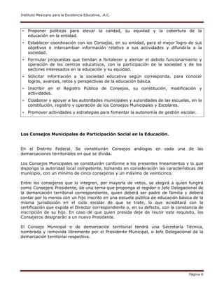 Instituto Mexicano para la Excelencia Educativa, .A.C.
Página 6
• Proponer políticas para elevar la calidad, su equidad y la cobertura de la
educación en la entidad.
• Establecer coordinación con los Consejos, en su entidad, para el mejor logro de sus
objetivos e intercambiar información relativa a sus actividades y difundirla a la
sociedad.
• Formular propuestas que tiendan a fortalecer y alentar el debido funcionamiento y
operación de los centros educativos, con la participación de la sociedad y de los
sectores interesados en la educación y su equidad.
• Solicitar información a la sociedad educativa según corresponda, para conocer
logros, avances, retos y perspectivas de la educación básica.
• Inscribir en el Registro Público de Consejos, su constitución, modificación y
actividades.
• Colaborar y apoyar a las autoridades municipales y autoridades de las escuelas, en la
constitución, registro y operación de los Consejos Municipales y Escolares.
• Promover actividades y estrategias para fomentar la autonomía de gestión escolar.
Los Consejos Municipales de Participación Social en la Educación.
En el Distrito Federal. Se constituirán Consejos análogos en cada una de las
demarcaciones territoriales en que se divida.
Los Consejos Municipales se constituirán conforme a los presentes lineamientos y lo que
disponga la autoridad local competente, tomando en consideración las características del
municipio, con un mínimo de cinco consejeros y un máximo de veinticinco.
Entre los consejeros que lo integren, por mayoría de votos, se elegirá a quien fungirá
como Consejero Presidente, de una terna que proponga el regidor o Jefe Delegacional de
la demarcación territorial correspondiente, quien deberá ser padre de familia y deberá
contar por lo menos con un hijo inscrito en una escuela pública de educación básica de la
misma jurisdicción en el ciclo escolar de que se trate, lo que acreditará con la
certificación que expida el Director correspondiente o, en su defecto, con la constancia de
inscripción de su hijo. En caso de que quien presida deje de reunir este requisito, los
Consejeros designarán a un nuevo Presidente.
El Consejo Municipal o de demarcación territorial tendrá una Secretaría Técnica,
nombrada y removida libremente por el Presidente Municipal, o Jefe Delegacional de la
demarcación territorial respectiva.
 