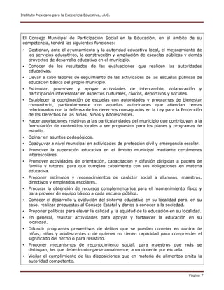 Instituto Mexicano para la Excelencia Educativa, .A.C.
Página 7
El Consejo Municipal de Participación Social en la Educación, en el ámbito de su
competencia, tendrá las siguientes funciones:
• Gestionar, ante el ayuntamiento y la autoridad educativa local, el mejoramiento de
los servicios educativos, la construcción y ampliación de escuelas públicas y demás
proyectos de desarrollo educativo en el municipio.
• Conocer de los resultados de las evaluaciones que realicen las autoridades
educativas.
• Llevar a cabo labores de seguimiento de las actividades de las escuelas públicas de
educación básica del propio municipio.
• Estimular, promover y apoyar actividades de intercambio, colaboración y
participación interescolar en aspectos culturales, cívicos, deportivos y sociales.
• Establecer la coordinación de escuelas con autoridades y programas de bienestar
comunitario, particularmente con aquellas autoridades que atiendan temas
relacionados con la defensa de los derechos consagrados en la Ley para la Protección
de los Derechos de las Niñas, Niños y Adolescentes.
• Hacer aportaciones relativas a las particularidades del municipio que contribuyan a la
formulación de contenidos locales a ser propuestos para los planes y programas de
estudio.
• Opinar en asuntos pedagógicos.
• Coadyuvar a nivel municipal en actividades de protección civil y emergencia escolar.
• Promover la superación educativa en el ámbito municipal mediante certámenes
interescolares.
• Promover actividades de orientación, capacitación y difusión dirigidas a padres de
familia y tutores, para que cumplan cabalmente con sus obligaciones en materia
educativa.
• Proponer estímulos y reconocimientos de carácter social a alumnos, maestros,
directivos y empleados escolares.
• Procurar la obtención de recursos complementarios para el mantenimiento físico y
para proveer de equipo básico a cada escuela pública.
• Conocer el desarrollo y evolución del sistema educativo en su localidad para, en su
caso, realizar propuestas al Consejo Estatal y darlos a conocer a la sociedad.
• Proponer políticas para elevar la calidad y la equidad de la educación en su localidad.
• En general, realizar actividades para apoyar y fortalecer la educación en su
localidad.
• Difundir programas preventivos de delitos que se puedan cometer en contra de
niñas, niños y adolescentes o de quienes no tienen capacidad para comprender el
significado del hecho o para resistirlo.
• Proponer mecanismos de reconocimiento social, para maestros que más se
distingan, los que deberán otorgarse anualmente, a un docente por escuela.
• Vigilar el cumplimiento de las disposiciones que en materia de alimentos emita la
autoridad competente.
 