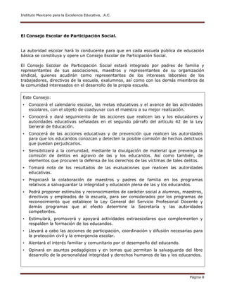 Instituto Mexicano para la Excelencia Educativa, .A.C.
Página 8
El Consejo Escolar de Participación Social.
La autoridad escolar hará lo conducente para que en cada escuela pública de educación
básica se constituya y opere un Consejo Escolar de Participación Social.
El Consejo Escolar de Participación Social estará integrado por padres de familia y
representantes de sus asociaciones, maestros y representantes de su organización
sindical, quienes acudirán como representantes de los intereses laborales de los
trabajadores, directivos de la escuela, exalumnos, así como con los demás miembros de
la comunidad interesados en el desarrollo de la propia escuela.
Este Consejo:
• Conocerá el calendario escolar, las metas educativas y el avance de las actividades
escolares, con el objeto de coadyuvar con el maestro a su mejor realización.
• Conocerá y dará seguimiento de las acciones que realicen las y los educadores y
autoridades educativas señaladas en el segundo párrafo del artículo 42 de la Ley
General de Educación.
• Conocerá de las acciones educativas y de prevención que realicen las autoridades
para que los educandos conozcan y detecten la posible comisión de hechos delictivos
que puedan perjudicarlos.
• Sensibilizará a la comunidad, mediante la divulgación de material que prevenga la
comisión de delitos en agravio de las y los educandos. Así como también, de
elementos que procuren la defensa de los derechos de las víctimas de tales delitos.
• Tomará nota de los resultados de las evaluaciones que realicen las autoridades
educativas.
• Propiciará la colaboración de maestros y padres de familia en los programas
relativos a salvaguardar la integridad y educación plena de las y los educandos.
• Podrá proponer estímulos y reconocimientos de carácter social a alumnos, maestros,
directivos y empleados de la escuela, para ser considerados por los programas de
reconocimiento que establece la Ley General del Servicio Profesional Docente y
demás programas que al efecto determine la Secretaría y las autoridades
competentes.
• Estimulará, promoverá y apoyará actividades extraescolares que complementen y
respalden la formación de los educandos.
• Llevará a cabo las acciones de participación, coordinación y difusión necesarias para
la protección civil y la emergencia escolar.
• Alentará el interés familiar y comunitario por el desempeño del educando.
• Opinará en asuntos pedagógicos y en temas que permitan la salvaguarda del libre
desarrollo de la personalidad integridad y derechos humanos de las y los educandos.
 