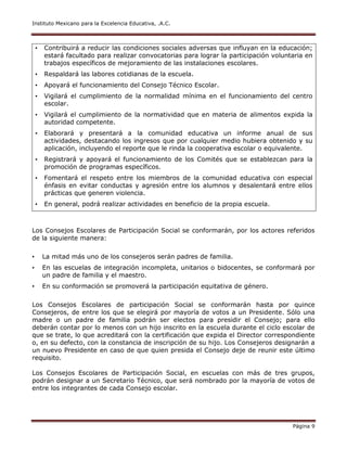 Instituto Mexicano para la Excelencia Educativa, .A.C.
Página 9
• Contribuirá a reducir las condiciones sociales adversas que influyan en la educación;
estará facultado para realizar convocatorias para lograr la participación voluntaria en
trabajos específicos de mejoramiento de las instalaciones escolares.
• Respaldará las labores cotidianas de la escuela.
• Apoyará el funcionamiento del Consejo Técnico Escolar.
• Vigilará el cumplimiento de la normalidad mínima en el funcionamiento del centro
escolar.
• Vigilará el cumplimiento de la normatividad que en materia de alimentos expida la
autoridad competente.
• Elaborará y presentará a la comunidad educativa un informe anual de sus
actividades, destacando los ingresos que por cualquier medio hubiera obtenido y su
aplicación, incluyendo el reporte que le rinda la cooperativa escolar o equivalente.
• Registrará y apoyará el funcionamiento de los Comités que se establezcan para la
promoción de programas específicos.
• Fomentará el respeto entre los miembros de la comunidad educativa con especial
énfasis en evitar conductas y agresión entre los alumnos y desalentará entre ellos
prácticas que generen violencia.
• En general, podrá realizar actividades en beneficio de la propia escuela.
Los Consejos Escolares de Participación Social se conformarán, por los actores referidos
de la siguiente manera:
• La mitad más uno de los consejeros serán padres de familia.
• En las escuelas de integración incompleta, unitarios o bidocentes, se conformará por
un padre de familia y el maestro.
• En su conformación se promoverá la participación equitativa de género.
Los Consejos Escolares de participación Social se conformarán hasta por quince
Consejeros, de entre los que se elegirá por mayoría de votos a un Presidente. Sólo una
madre o un padre de familia podrán ser electos para presidir el Consejo; para ello
deberán contar por lo menos con un hijo inscrito en la escuela durante el ciclo escolar de
que se trate, lo que acreditará con la certificación que expida el Director correspondiente
o, en su defecto, con la constancia de inscripción de su hijo. Los Consejeros designarán a
un nuevo Presidente en caso de que quien presida el Consejo deje de reunir este último
requisito.
Los Consejos Escolares de Participación Social, en escuelas con más de tres grupos,
podrán designar a un Secretario Técnico, que será nombrado por la mayoría de votos de
entre los integrantes de cada Consejo escolar.
 
