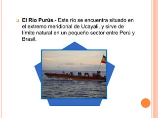    El Río Purús.- Este río se encuentra situado en
    el extremo meridional de Ucayali, y sirve de
    límite natural en un pequeño sector entre Perú y
    Brasil.
 