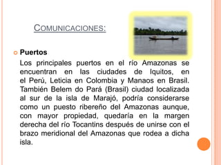 COMUNICACIONES:

   Puertos
    Los principales puertos en el río Amazonas se
    encuentran en las ciudades de Iquitos, en
    el Perú, Leticia en Colombia y Manaos en Brasil.
    También Belem do Pará (Brasil) ciudad localizada
    al sur de la isla de Marajó, podría considerarse
    como un puesto ribereño del Amazonas aunque,
    con mayor propiedad, quedaría en la margen
    derecha del río Tocantins después de unirse con el
    brazo meridional del Amazonas que rodea a dicha
    isla.
 