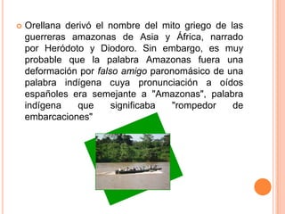    Orellana derivó el nombre del mito griego de las
    guerreras amazonas de Asia y África, narrado
    por Heródoto y Diodoro. Sin embargo, es muy
    probable que la palabra Amazonas fuera una
    deformación por falso amigo paronomásico de una
    palabra indígena cuya pronunciación a oídos
    españoles era semejante a "Amazonas", palabra
    indígena    que     significaba "rompedor     de
    embarcaciones"
 