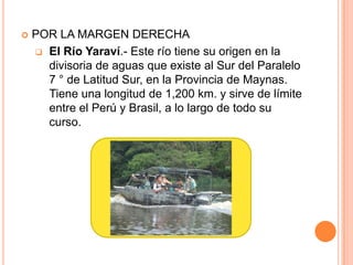    POR LA MARGEN DERECHA
     El Río Yaraví.- Este río tiene su origen en la
      divisoria de aguas que existe al Sur del Paralelo
      7 ° de Latitud Sur, en la Provincia de Maynas.
      Tiene una longitud de 1,200 km. y sirve de límite
      entre el Perú y Brasil, a lo largo de todo su
      curso.
 
