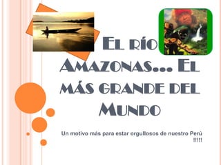 EL RÍO
AMAZONAS… EL
MÁS GRANDE DEL
    MUNDO
Un motivo más para estar orgullosos de nuestro Perú
                                                !!!!!
 