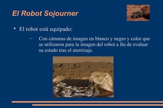 El Robot Sojourner

El robot está equipado:
− Con cámaras de imagen en blanco y negro y color que
se utilizaron para la imagen del robot a fin de evaluar
su estado tras el aterrizaje.
 