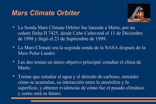 Mars Climate Orbiter

La Sonda Mars Climate Orbiter fue lanzada a Marte, por un
cohete Delta II 7425, desde Cabo Cañaveral el 11 de Diciembre
de 1998 y llegó el 23 de Septiembre de 1999.

La Mars Climate era la segunda sonda de la NASA después de la
Mars Polar Lander.

Las dos tenían un único objetivo principal: estudiar el clima de
Marte.

Tenían que estudiar el agua y el dióxido de carbono, entender
cómo se acumulan, su interacción entre la atmósfera y la
superficie, y obtener evidencias de cómo fue el pasado climático
y como será su futuro.
 