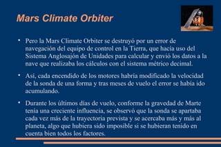 Mars Climate Orbiter

Pero la Mars Climate Orbiter se destruyó por un error de
navegación del equipo de control en la Tierra, que hacía uso del
Sistema Anglosajón de Unidades para calcular y envió los datos a la
nave que realizaba los cálculos con el sistema métrico decimal.

Así, cada encendido de los motores habría modificado la velocidad
de la sonda de una forma y tras meses de vuelo el error se había ido
acumulando.

Durante los últimos días de vuelo, conforme la gravedad de Marte
tenía una creciente influencia, se observó que la sonda se apartaba
cada vez más de la trayectoria prevista y se acercaba más y más al
planeta, algo que hubiera sido imposible si se hubieran tenido en
cuenta bien todos los factores.
 
