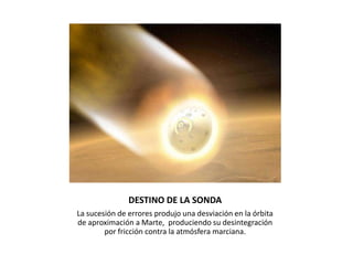 DESTINO DE LA SONDA
La sucesión de errores produjo una desviación en la órbita
de aproximación a Marte, produciendo su desintegración
por fricción contra la atmósfera marciana.
 