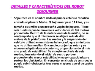 DETALLES Y CARACTERÍSTICAS DEL ROBOT
SOJOURNER
• Sojourner, es el nombre dado al primer vehículo robótico
enviado al planeta Marte. El Sojourner pesa 11 kilos, y su
tamaño es similar a un pequeño vagón de juguete. Tiene
seis ruedas y puede moverse a velocidades de 0.6 metros
por minuto. Dentro de las intenciones de la misión, no se
contemplaba que el microrover se alejara más de diez
metros de la plataforma. Las ruedas y la suspensión del
vehículo utilizaban un sistema balanceado que es único ya
que no utiliza muelles. En cambio, sus juntas rotan y se
mueven adaptándose al contorno; proporcionando el más
alto grado de estabilidad. Se escogió un chasis de seis
ruedas, descartando el inicial de cuatro porque
proporcionaba mayor estabilidad y mayor capacidad para
sortear los obstáculos. En concreto, un chasis de seis ruedas
puede cubrir obstáculos tres veces mayores que el de cuatro
ruedas.
 