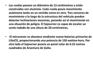 • Las ruedas poseen un diámetro de 13 centímetros y están
construidas con aluminio. Cada rueda posee movimiento
autónomo tanto en un sentido como en otro. Tres sensores de
movimiento a lo largo de la estructura del vehículo pueden
detectar inclinaciones excesivas, parando así el movimiento en
una situación de peligro. El Sojourner es capaz de escalar un
canto rodado de una altura de 20 centímetros.
• El microrover se abastece mediante nueve baterías primarias de
LiSoCl2, proporcionando una potencia de 150 wattios-hora. Por
otro lado el Sojourner poseía un panel solar de 0.22 metros
cuadrados de Arseniuro de Galio.
 