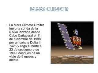 • La Mars Climate Orbiter
fue una sonda de la
NASA lanzada desde
Cabo Cañaveral el 11
de diciembre de 1998
por un cohete Delta II
7425 y llegó a Marte el
23 de septiembre de
1999, después de un
viaje de 9 meses y
medio
 