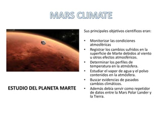 Sus principales objetivos científicos eran:
• Monitorizar las condiciones
atmosféricas
• Registrar los cambios sufridos en la
superficie de Marte debidos al viento
u otros efectos atmosféricos.
• Determinar los perfiles de
temperatura en la atmósfera.
• Estudiar el vapor de agua y el polvo
contenidos en la atmósfera.
• Buscar evidencias de pasados
cambios climáticos.
• Además debía servir como repetidor
de datos entre la Mars Polar Lander y
la Tierra.
ESTUDIO DEL PLANETA MARTE
 