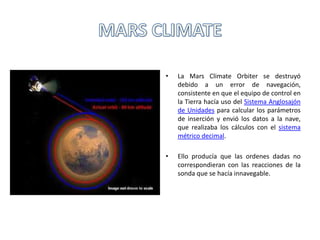 • La Mars Climate Orbiter se destruyó
debido a un error de navegación,
consistente en que el equipo de control en
la Tierra hacía uso del Sistema Anglosajón
de Unidades para calcular los parámetros
de inserción y envió los datos a la nave,
que realizaba los cálculos con el sistema
métrico decimal.
• Ello producía que las ordenes dadas no
correspondieran con las reacciones de la
sonda que se hacía innavegable.
 