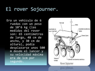 El rover Sojourner.
Era un vehículo de 6
ruedas con un peso
de 10’6 kg (las
medidas del rover
son: 65 centímetros
de largo, 48 cm de
ancho, y 30 cm de
altura), podía
desplazarse unos 500
m desde el lancer y
su velocidad máxima
era de 1cm por
segundo.