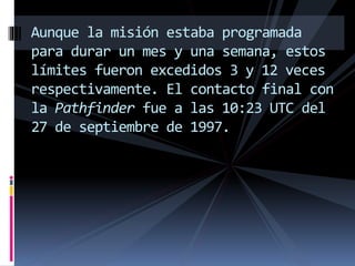 Aunque la misión estaba programada
para durar un mes y una semana, estos
límites fueron excedidos 3 y 12 veces
respectivamente. El contacto final con
la Pathfinder fue a las 10:23 UTC del
27 de septiembre de 1997.