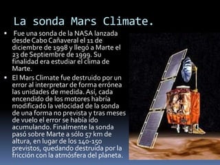 La sonda Mars Climate.
Fue una sonda de la NASA lanzada
desde CaboCañaveral el 11 de
diciembre de 1998 y llegó a Marte el
23 de Septiembre de 1999. Su
finalidad era estudiar el clima de
Marte.
El Mars Climate fue destruido por un
error al interpretar de forma errónea
las unidades de medida. Así, cada
encendido de los motores habría
modificado la velocidad de la sonda
de una forma no prevista y tras meses
de vuelo el error se había ido
acumulando. Finalmente la sonda
pasó sobre Marte a sólo 57 km de
altura, en lugar de los 140-150
previstos, quedando destruida por la
fricción con la atmósfera del planeta.