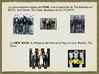 •La gran explosión inglesa del PUNK, tras la aparición de The Ramones en
EE.UU. Sex Pistols, The Clash. Mediados de los 70 (1977)




 •La NEW WAVE, la influencia del Punk en el Pop y el rock. Blondie, The
 Police.
 