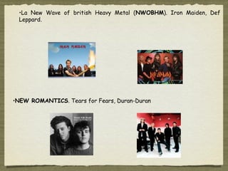 •La New Wave of british Heavy Metal (NWOBHM). Iron Maiden, Def
 Leppard.




•NEW ROMANTICS. Tears for Fears, Duran-Duran
 