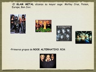 •El GLAM METAL alcanza su mayor auge: Motley Crue, Poison,
 Europe, Bon Jovi.




•Primeros grupos de ROCK ALTERNATIVO. REM
 