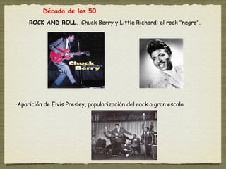 Década de los 50
    •ROCK AND ROLL. Chuck Berry y Little Richard; el rock "negro".




•Aparición de Elvis Presley, popularización del rock a gran escala.
 