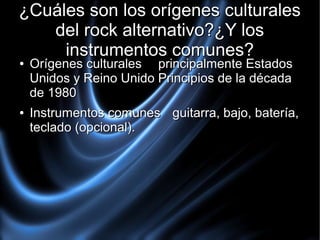 ¿Cuáles son los orígenes culturales
del rock alternativo?¿Y los
instrumentos comunes?
●

●

Orígenes culturales principalmente Estados
Unidos y Reino Unido Principios de la década
de 1980

Instrumentos comunes guitarra, bajo, batería,
teclado (opcional).

 