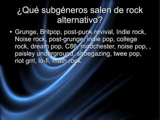 ¿Qué subgéneros salen de rock
alternativo?
●

Grunge, Britpop, post-punk revival, Indie rock,
Noise rock, post-grunge, indie pop, college
rock, dream pop, C86, madchester, noise pop, ,
paisley underground, shoegazing, twee pop,
riot grrl, lo-fi, math rock.

 