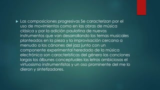  Las composiciones progresivas Se caracterizan por el
uso de movimientos como en las obras de música
clásica y por la adición paulatina de nuevos
instrumentos que van desarrollando los temas musicales
planteados en la pieza y la improvisación cercana a
menudo a los cánones del jazz junto con un
componente experimental heredado de la música
electrónica son características del género las canciones
largas los álbunes conceptuales las letras ambiciosas el
virtuosismo instrumentistas y un oso prominente del me lo
dieron y sintetizadores.
 