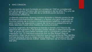  -KING CRIMSON:
Es una banda de rock fundada en Londres en 1969 es considerado
uno de los grupos Pioneros del rock progresivo de los años 70 y uno de
los pilares del género Más allá de su diversificación Sonora y
mutaciones estilísticas.
.La Banda adoptado diversos sonidos durante su historia producto de
la diversa instrumentación utilizada y a tenido una gran influencia en
muchos artistas de la música contemporánea además a ganado un
gran número de seguidores a pesar de tener poca presencia en la
radio televisión hubo otros medios de comunicación.
Aunque originaria de Inglaterra la banda a tenido una mezcla de
personal de Inglaterra y de Estados Unidos desde su reencarnación de
1981 el grupo se caracteriza también por su constante cambio de
miembros con 19 miembros pasando por sus filas Robert fripp el
guitarrista y líder fue el único miembro que estuvo entre las filas del Rey
carmesí durante toda su larga historia desde 1981 lavanda outlet nido
mayor estabilidad siendo Adrián belek miembro de la misma desde
ese año.
 