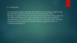  -CARAVAN:
Es una banda inglesa del área de canterbury fundada por algunos de
los miembros del grupo Wild Flowers Dave Sinclair pie asti y
Richard couglanht Caravan alcanzó el éxito Durante los años que van
de 1968 a los primeros 70 como parte de la escena de canterbury
combinando el rock psicodélico y el jazz en un sonido propio cercano
al de sus Co Ed Daniels soft machine caravan sigue en activo a
comienzos del Siglo 21.
 