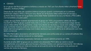  -GENESIS:
Es un grupo de Rock progresivo británico creado en 1967 por Tony Banks Mike rutherford Peter
Gabriel y Anthony Phillips.
Después de una serie de cambios internos el grupo quedó conformado en su primera
formación clásica 1970 a 1975 por Tony Banks en el teclado Mike rother Fort en el bajo y
guitarra Steve hacker en la guitarra como líder Peter Gabriel en la voz y la flauta y Phil Collins
con la batería y la percusión.
Luego de que Peter Gabriel abandonará el grupo en 1975 y la posterior salida de Steve
hackett en 1977 el grupo quedó reducido a un trío con Phil Collins haciéndose cargo de las
voces Mike rother Fort de guitarras y bajo Tony Banks en teclados y voces esto obligó a tener
qué contratar músicos para los conciertos en vivo la música de Génesis vería un cambio al
pasar del rock progresivo al pop rock Cabe destacar que esta última es la alineación con más
éxito comercial.
En 1996 Phil Collins abandona oficialmente Génesis para enfocarse en su carrera El solitario Ray
Wilson aria cargo de las voces en su reemplazo.
Al no conseguir los éxitos esperados Génesis se separó definitivamente en 1999.
Durante el año 2007 el grupo en su versión encabezada Phil Collins se volvió a reunir
completando una exitosa gira por Europa y Estados Unidos con aproximadamente 155 millones
de álbumes vendidos en todo el mundo se encuentra entre los 30 grupos más exitosos en
ventas de todos los tiempos.
 