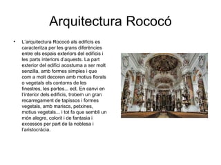 Arquitectura Rococó
•   L’arquitectura Rococó als edificis es
    caracteritza per les grans diferències
    entre els espais exteriors del edificis i
    les parts interiors d’aquests. La part
    exterior del edifici acostuma a ser molt
    senzilla, amb formes simples i que
    com a molt decoren amb motius florals
    o vegetals els contorns de les
    finestres, les portes... ect. En canvi en
    l’interior dels edificis, trobem un gran
    recarregament de tapissos i formes
    vegetals, amb mariscs, petxines,
    motius vegetals... i tot fa que sembli un
    món alegre, colorit i de fantasia i
    excessos per part de la noblesa i
    l’aristocràcia.
 