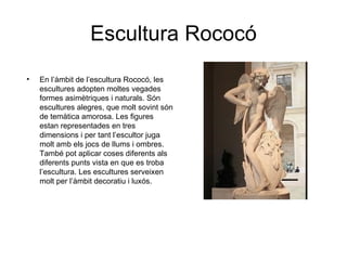 Escultura Rococó
•   En l’àmbit de l’escultura Rococó, les
    escultures adopten moltes vegades
    formes asimètriques i naturals. Són
    escultures alegres, que molt sovint són
    de temàtica amorosa. Les figures
    estan representades en tres
    dimensions i per tant l’escultor juga
    molt amb els jocs de llums i ombres.
    També pot aplicar coses diferents als
    diferents punts vista en que es troba
    l’escultura. Les escultures serveixen
    molt per l’àmbit decoratiu i luxós.
 