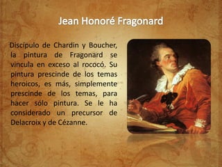 Discípulo de Chardin y Boucher,
la pintura de Fragonard se
vincula en exceso al rococó. Su
pintura prescinde de los temas
heroicos, es más, simplemente
prescinde de los temas, para
hacer sólo pintura. Se le ha
considerado un precursor de
Delacroix y de Cézanne.
 