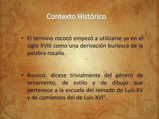 • El término rococó empezó a utilizarse ya en el
  siglo XVIII como una derivación burlesca de la
  palabra rocalla.


• Rococó: dícese trivialmente del género de
  ornamento, de estilo y de dibujo que
  pertenece a la escuela del reinado de Luis XV
  y de comienzos del de Luis XVI".
 