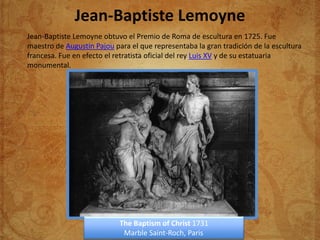 Jean-Baptiste Lemoyne
Jean-Baptiste Lemoyne obtuvo el Premio de Roma de escultura en 1725. Fue
maestro de Augustin Pajou para el que representaba la gran tradición de la escultura
francesa. Fue en efecto el retratista oficial del rey Luis XV y de su estatuaria
monumental.




                            The Baptism of Christ 1731
                             Marble Saint-Roch, Paris
 