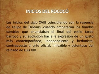 Los inicios del siglo XVIII coincidiendo con la regencia
de Felipe de Orleans, cuando empezaron los tímidos
cambios que anunciaban el final del estilo tardo
barroco y su evolución hacia la expresión de un gusto
más contemporáneo, independiente y hedonista,
contrapuesto al arte oficial, inflexible y ostentoso del
reinado de Luis XIV.
 